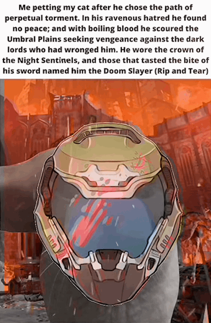 Me petting my cat after he chose the path of perpetual torment. In his ravenous hatred he found no peace; and with boiling blood he scoured the Umbral Plains seeking vengeance against the dark lords who had wronged him. He wore the crown of the Night Sentinels, and those that tasted the bite of his sword named him the Doom Slayer (Rip and Tear)